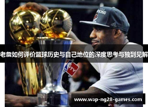 老詹如何评价篮球历史与自己地位的深度思考与独到见解