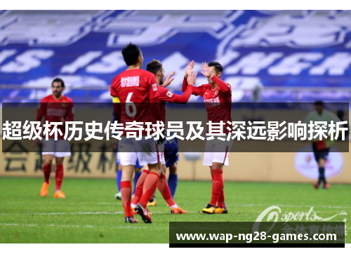 超级杯历史传奇球员及其深远影响探析