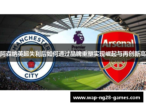 阿森纳英超失利后如何通过品牌重塑实现崛起与再创新高